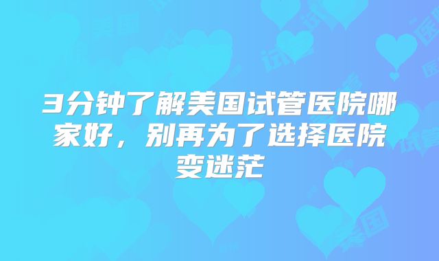 3分钟了解美国试管医院哪家好，别再为了选择医院变迷茫