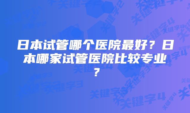 日本试管哪个医院最好？日本哪家试管医院比较专业？