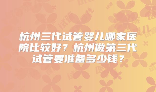 杭州三代试管婴儿哪家医院比较好？杭州做第三代试管要准备多少钱？