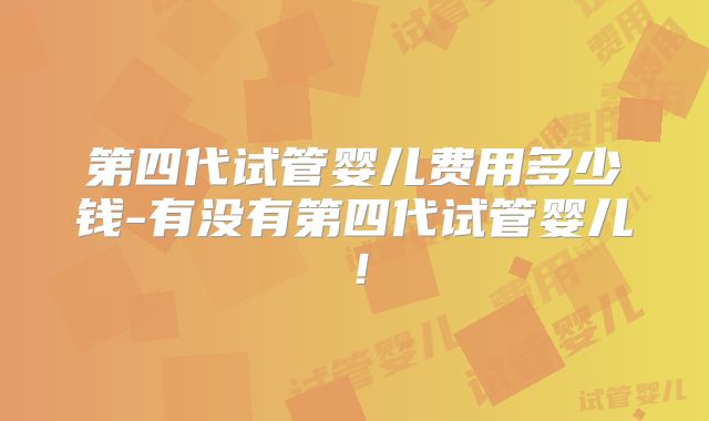 第四代试管婴儿费用多少钱-有没有第四代试管婴儿！