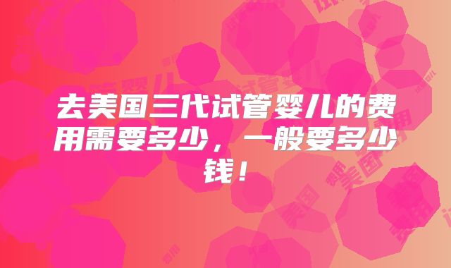 去美国三代试管婴儿的费用需要多少，一般要多少钱！