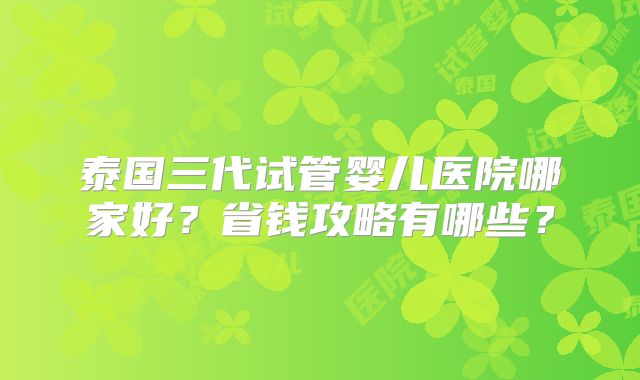 泰国三代试管婴儿医院哪家好?省钱攻略有哪些?