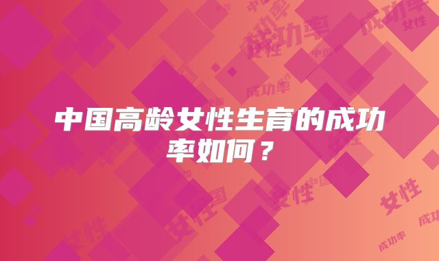 中国高龄女性生育的成功率如何？