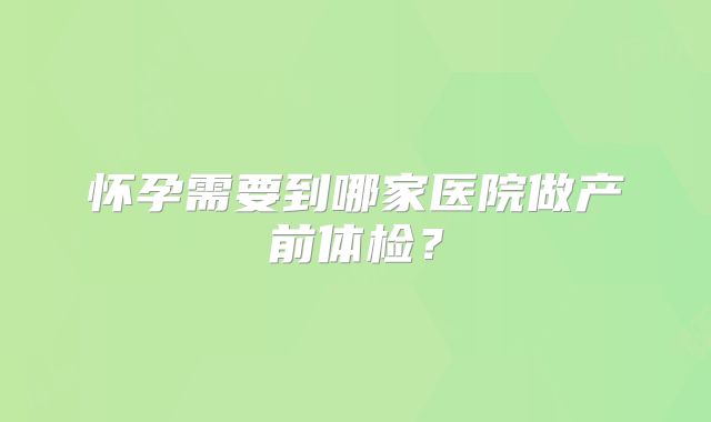 怀孕需要到哪家医院做产前体检？