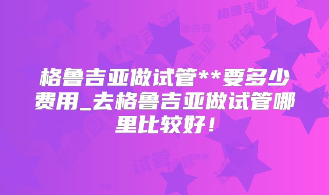 格鲁吉亚做试管**要多少费用_去格鲁吉亚做试管哪里比较好!
