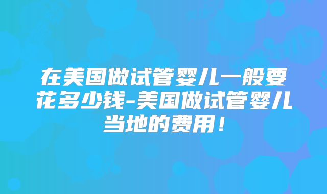 在美国做试管婴儿一般要花多少钱-美国做试管婴儿当地的费用！