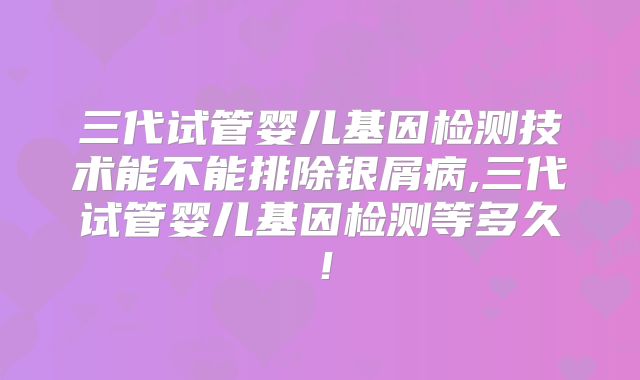 三代试管婴儿基因检测技术能不能排除银屑病,三代试管婴儿基因检测等多久!