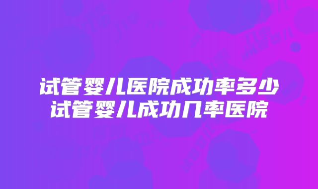 试管婴儿医院成功率多少试管婴儿成功几率医院