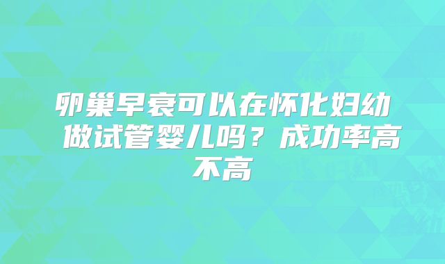 卵巢早衰可以在怀化妇幼 做试管婴儿吗?成功率高不高