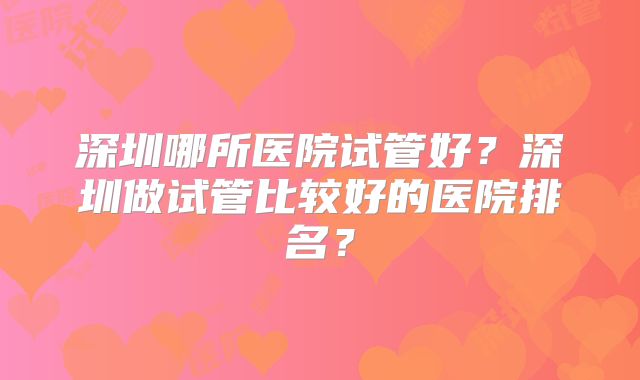深圳哪所医院试管好？深圳做试管比较好的医院排名？
