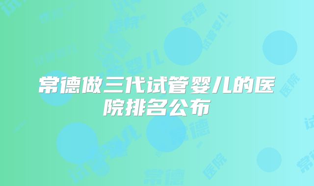常德做三代试管婴儿的医院排名公布