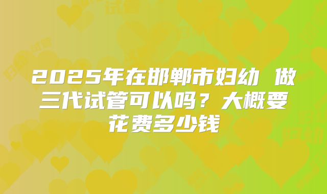 2025年在邯郸市妇幼 做三代试管可以吗?大概要花费多少钱