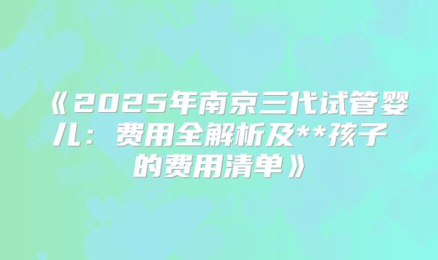 《2025年南京三代试管婴儿:费用全解析及**孩子的费用清单》