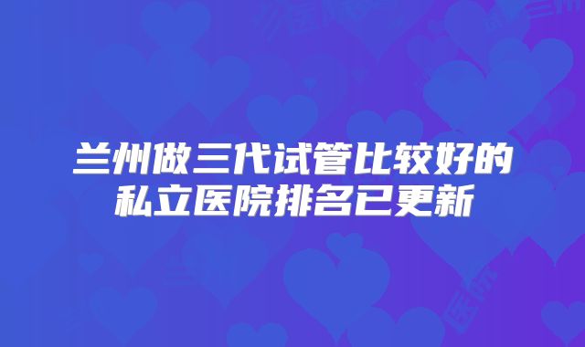 兰州做三代试管比较好的私立医院排名已更新