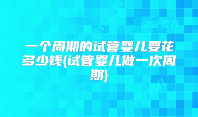 一个周期的试管婴儿要花多少钱(试管婴儿做一次周期)