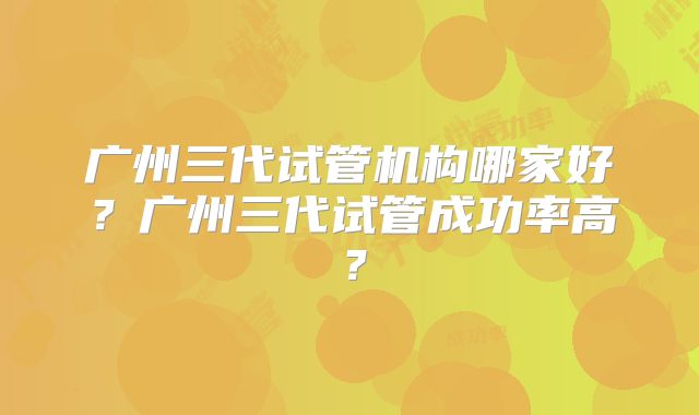 广州三代试管机构哪家好?广州三代试管成功率高?