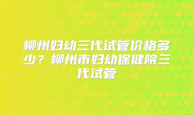 柳州妇幼三代试管价格多少?柳州市妇幼保健院三代试管