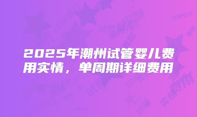 2025年潮州试管婴儿费用实情,单周期详细费用