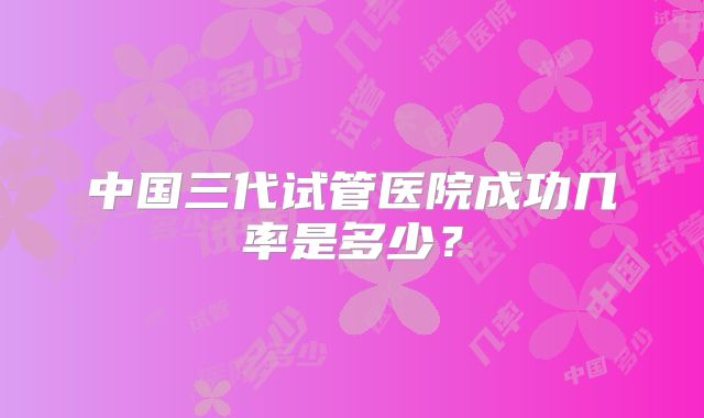 中国三代试管医院成功几率是多少？