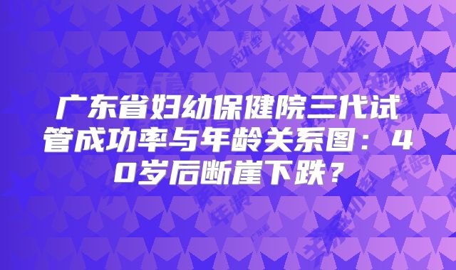 广东省妇幼保健院三代试管成功率与年龄关系图：40岁后断崖下跌？