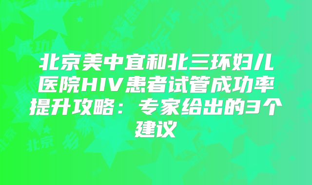 北京美中宜和北三环妇儿医院HIV患者试管成功率提升攻略：专家给出的3个建议