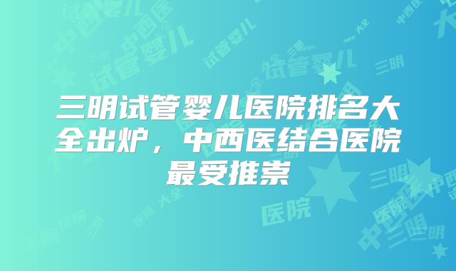 三明试管婴儿医院排名大全出炉，中西医结合医院最受推崇