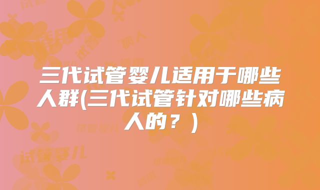 三代试管婴儿适用于哪些人群(三代试管针对哪些病人的？)