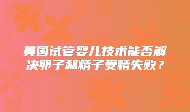 美国试管婴儿技术能否解决卵子和精子受精失败？
