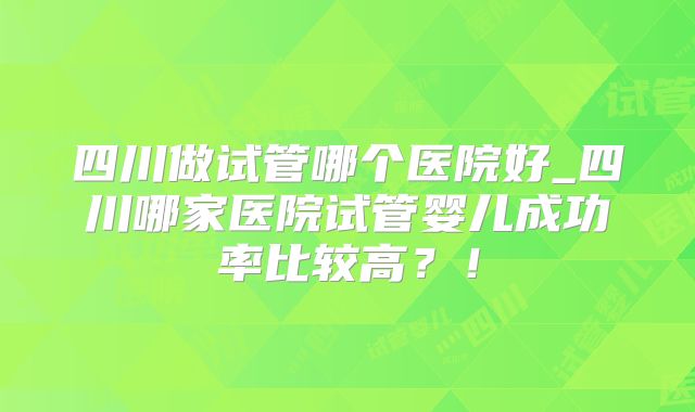 四川做试管哪个医院好_四川哪家医院试管婴儿成功率比较高？！