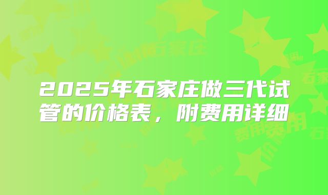 2025年石家庄做三代试管的价格表,附费用详细