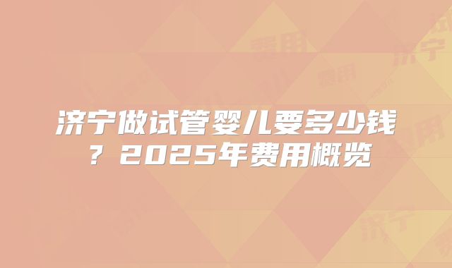 济宁做试管婴儿要多少钱？2025年费用概览