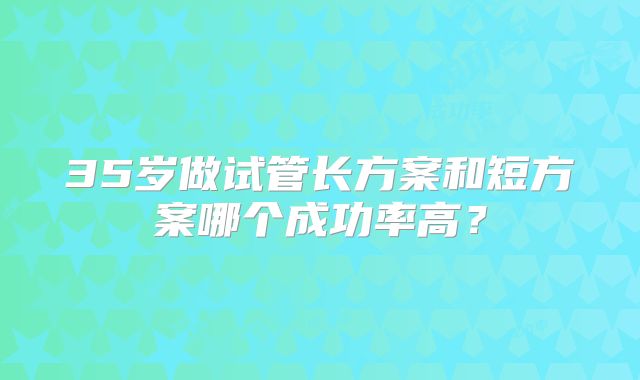 35岁做试管长方案和短方案哪个成功率高？