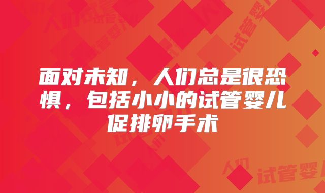 面对未知，人们总是很恐惧，包括小小的试管婴儿促排卵手术
