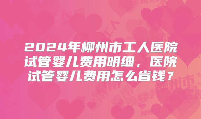 2024年柳州市工人医院试管婴儿费用明细，医院试管婴儿费用怎么省钱？