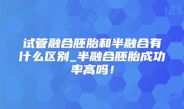 试管融合胚胎和半融合有什么区别_半融合胚胎成功率高吗！