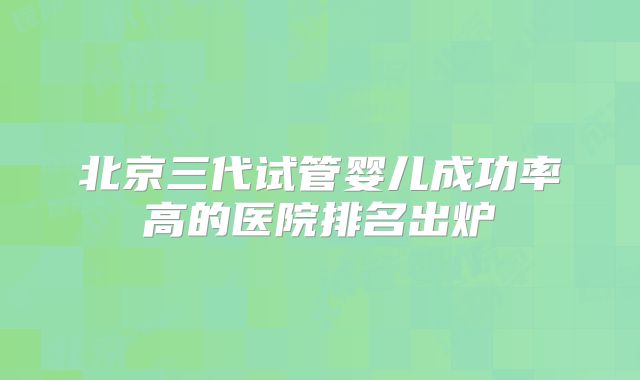 北京三代试管婴儿成功率高的医院排名出炉