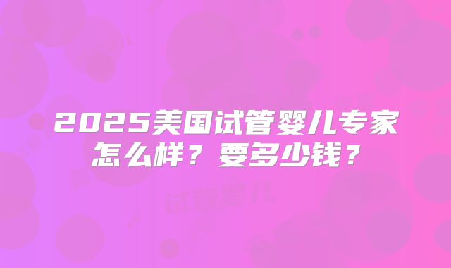 2025美国试管婴儿专家怎么样?要多少钱?