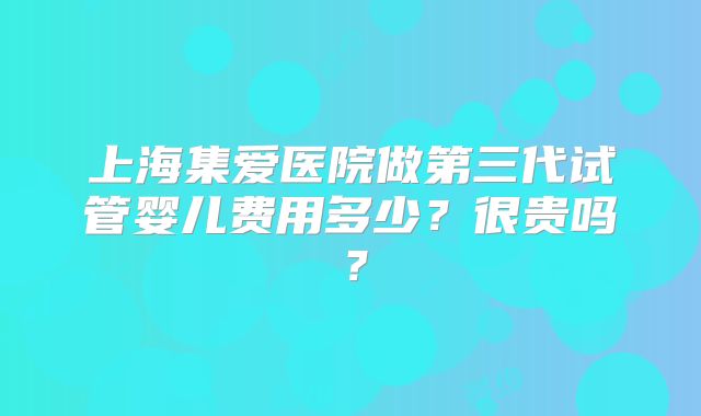 上海集爱医院做第三代试管婴儿费用多少?很贵吗?