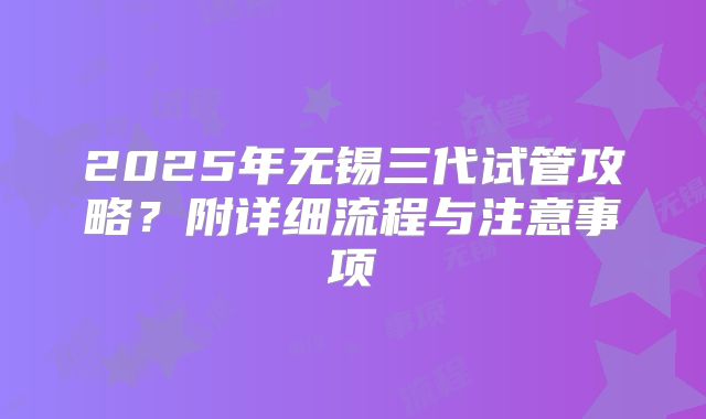 2025年无锡三代试管攻略？附详细流程与注意事项