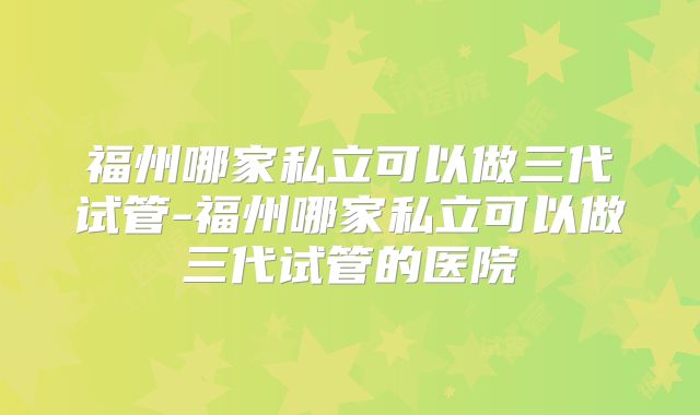福州哪家私立可以做三代试管-福州哪家私立可以做三代试管的医院