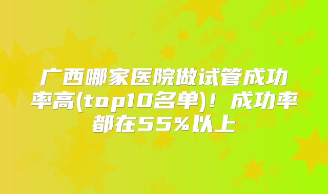 广西哪家医院做试管成功率高(top10名单)！成功率都在55%以上