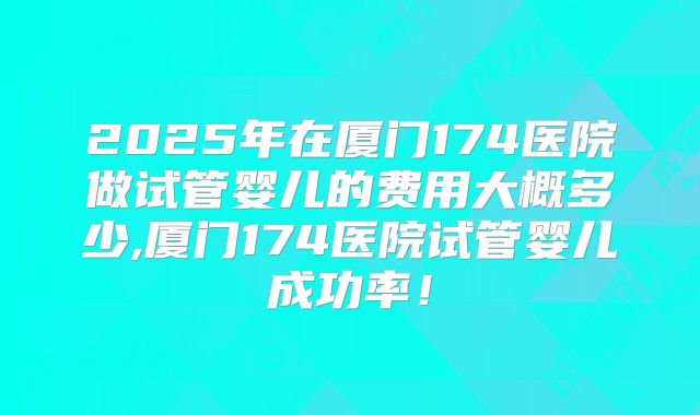 2025年在厦门174医院做试管婴儿的费用大概多少,厦门174医院试管婴儿成功率！