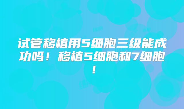 试管移植用5细胞三级能成功吗！移植5细胞和7细胞！