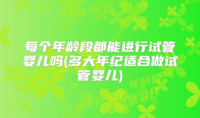 每个年龄段都能进行试管婴儿吗(多大年纪适合做试管婴儿)
