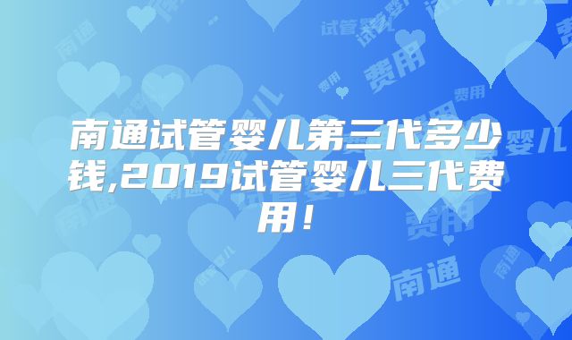南通试管婴儿第三代多少钱,2019试管婴儿三代费用!