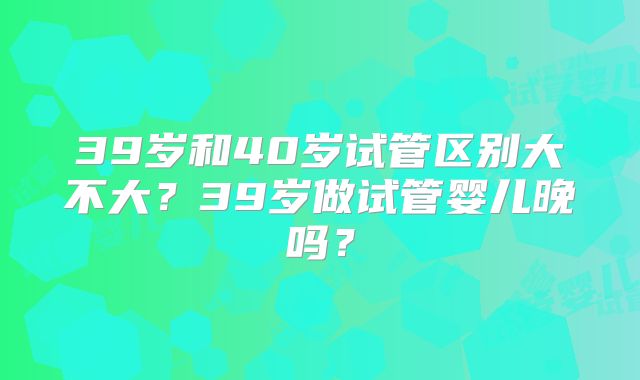 39岁和40岁试管区别大不大？39岁做试管婴儿晚吗？