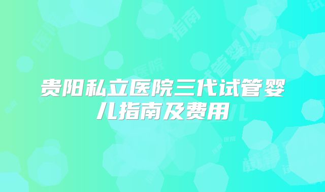 贵阳私立医院三代试管婴儿指南及费用