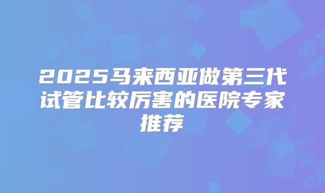 2025马来西亚做第三代试管比较厉害的医院专家推荐
