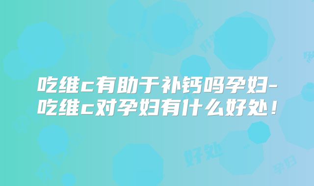 吃维c有助于补钙吗孕妇-吃维c对孕妇有什么好处！