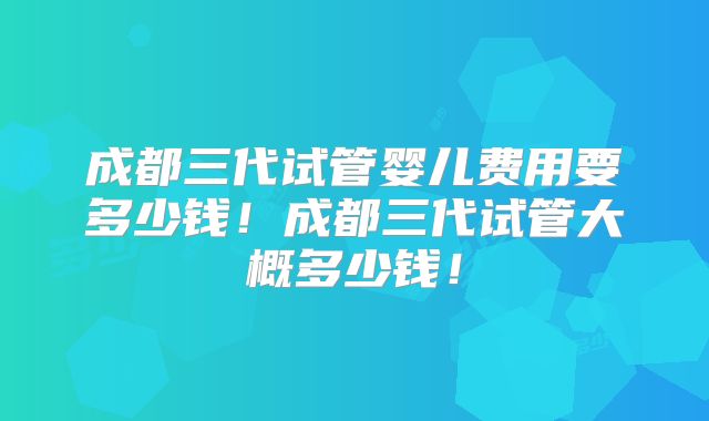 成都三代试管婴儿费用要多少钱！成都三代试管大概多少钱！
